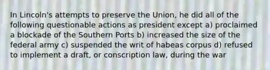 In Lincoln's attempts to preserve the Union, he did all of the following questionable actions as president except a) proclaimed a blockade of the Southern Ports b) increased the size of the federal army c) suspended the writ of habeas corpus d) refused to implement a draft, or conscription law, during the war