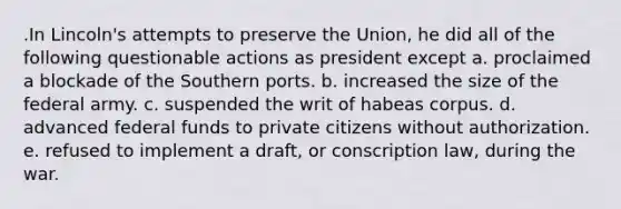 .​In Lincoln's attempts to preserve the Union, he did all of the following questionable actions as president except a. proclaimed a blockade of the Southern ports. b. increased the size of the federal army. c. suspended the writ of habeas corpus. d. advanced federal funds to private citizens without authorization. e. refused to implement a draft, or conscription law, during the war.