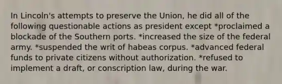 In Lincoln's attempts to preserve the Union, he did all of the following questionable actions as president except *proclaimed a blockade of the Southern ports. *increased the size of the federal army. *suspended the writ of habeas corpus. *advanced federal funds to private citizens without authorization. *refused to implement a draft, or conscription law, during the war.