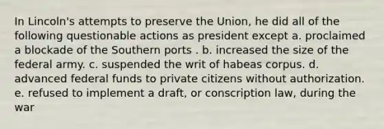 In Lincoln's attempts to preserve the Union, he did all of the following questionable actions as president except a. proclaimed a blockade of the Southern ports . b. increased the size of the federal army. c. suspended the writ of habeas corpus. d. advanced federal funds to private citizens without authorization. e. refused to implement a draft, or conscription law, during the war