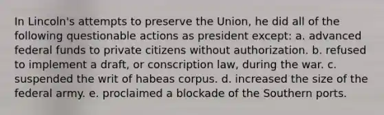 In Lincoln's attempts to preserve the Union, he did all of the following questionable actions as president except: a. advanced federal funds to private citizens without authorization. b. refused to implement a draft, or conscription law, during the war. c. suspended the writ of habeas corpus. d. increased the size of the federal army. e. proclaimed a blockade of the Southern ports.