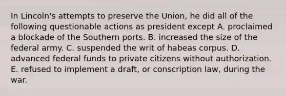 In Lincoln's attempts to preserve the Union, he did all of the following questionable actions as president except A. proclaimed a blockade of the Southern ports. B. increased the size of the federal army. C. suspended the writ of habeas corpus. D. advanced federal funds to private citizens without authorization. E. refused to implement a draft, or conscription law, during the war.