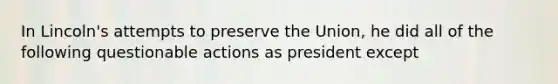 In Lincoln's attempts to preserve the Union, he did all of the following questionable actions as president except