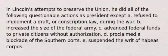 In Lincoln's attempts to preserve the Union, he did all of the following questionable actions as president except a. refused to implement a draft, or conscription law, during the war. b. increased the size of the federal army. c. advanced federal funds to private citizens without authorization. d. proclaimed a blockade of the Southern ports. e. suspended the writ of habeas corpus.