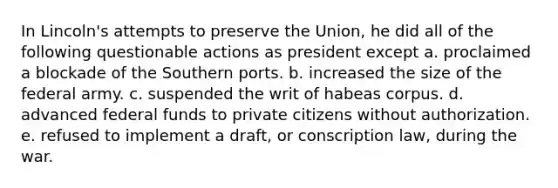 In Lincoln's attempts to preserve the Union, he did all of the following questionable actions as president except a. proclaimed a blockade of the Southern ports. b. increased the size of the federal army. c. suspended the writ of habeas corpus. d. advanced federal funds to private citizens without authorization. e. refused to implement a draft, or conscription law, during the war.