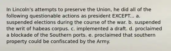 In Lincoln's attempts to preserve the Union, he did all of the following questionable actions as president EXCEPT... a. suspended elections during the course of the war. b. suspended the writ of habeas corpus. c. implemented a draft. d. proclaimed a blockade of the Southern ports. e. proclaimed that southern property could be confiscated by the Army.