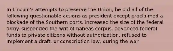 In Lincoln's attempts to preserve the Union, he did all of the following questionable actions as president except proclaimed a blockade of the Southern ports. increased the size of the federal army. suspended the writ of habeas corpus. advanced federal funds to private citizens without authorization. refused to implement a draft, or conscription law, during the war