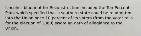 Lincoln's blueprint for Reconstruction included the Ten-Percent Plan, which specified that a southern state could be readmitted into the Union once 10 percent of its voters (from the voter rolls for the election of 1860) swore an oath of allegiance to the Union.