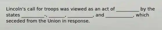 Lincoln's call for troops was viewed as an act of __________ by the states __________-, _______, ___________, and ____________, which seceded from the Union in response.