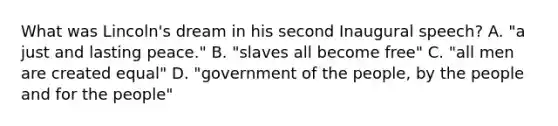 What was Lincoln's dream in his second Inaugural speech? A. "a just and lasting peace." B. "slaves all become free" C. "all men are created equal" D. "government of the people, by the people and for the people"