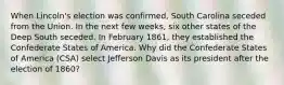 When Lincoln's election was confirmed, South Carolina seceded from the Union. In the next few weeks, six other states of the Deep South seceded. In February 1861, they established the Confederate States of America. Why did the Confederate States of America (CSA) select Jefferson Davis as its president after the election of 1860?