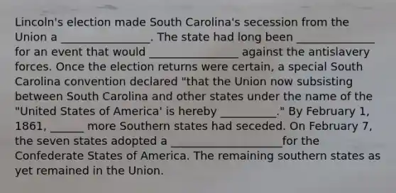 Lincoln's election made South Carolina's secession from the Union a ________________. The state had long been ______________ for an event that would ________________ against the antislavery forces. Once the election returns were certain, a special South Carolina convention declared "that the Union now subsisting between South Carolina and other states under the name of the "United States of America' is hereby __________." By February 1, 1861, ______ more Southern states had seceded. On February 7, the seven states adopted a ____________________for the Confederate States of America. The remaining southern states as yet remained in the Union.