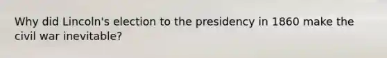 Why did Lincoln's election to the presidency in 1860 make the civil war inevitable?