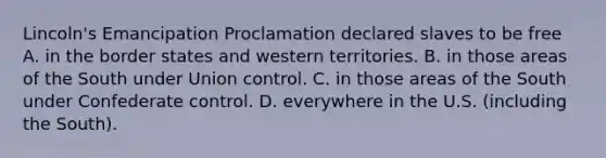 Lincoln's Emancipation Proclamation declared slaves to be free A. in the border states and western territories. B. in those areas of the South under Union control. C. in those areas of the South under Confederate control. D. everywhere in the U.S. (including the South).