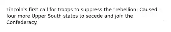 Lincoln's first call for troops to suppress the "rebellion: Caused four more Upper South states to secede and join the Confederacy.