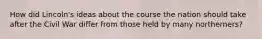 How did Lincoln's ideas about the course the nation should take after the Civil War differ from those held by many northerners?