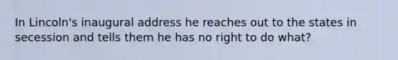 In Lincoln's inaugural address he reaches out to the states in secession and tells them he has no right to do what?