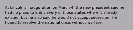 At Lincoln's inauguration on March 4, the new president said he had no plans to end slavery in those states where it already existed, but he also said he would not accept secession. He hoped to resolve the national crisis without warfare.