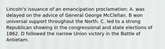 Lincoln's issuance of an emancipation proclamation: A. was delayed on the advice of General George McClellan. B won universal support throughout the North. C. led to a strong Republican showing in the congressional and state elections of 1862. D followed the narrow Union victory in the Battle of Antietam.