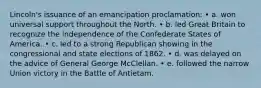 Lincoln's issuance of an emancipation proclamation: • a. won universal support throughout the North. • b. led Great Britain to recognize the independence of the Confederate States of America. • c. led to a strong Republican showing in the congressional and state elections of 1862. • d. was delayed on the advice of General George McClellan. • e. followed the narrow Union victory in the Battle of Antietam.