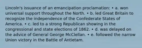 Lincoln's issuance of an emancipation proclamation: • a. won universal support throughout the North. • b. led Great Britain to recognize the independence of the Confederate States of America. • c. led to a strong Republican showing in the congressional and state elections of 1862. • d. was delayed on the advice of General George McClellan. • e. followed the narrow Union victory in the Battle of Antietam.