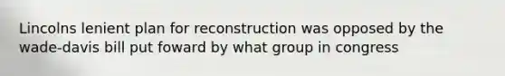 Lincolns lenient plan for reconstruction was opposed by the wade-davis bill put foward by what group in congress
