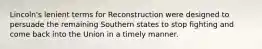 Lincoln's lenient terms for Reconstruction were designed to persuade the remaining Southern states to stop fighting and come back into the Union in a timely manner.