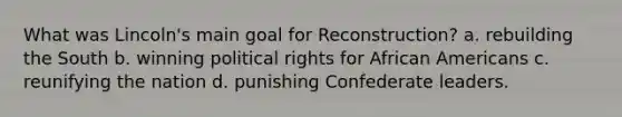 What was Lincoln's main goal for Reconstruction? a. rebuilding the South b. winning political rights for <a href='https://www.questionai.com/knowledge/kktT1tbvGH-african-americans' class='anchor-knowledge'>african americans</a> c. reunifying the nation d. punishing Confederate leaders.