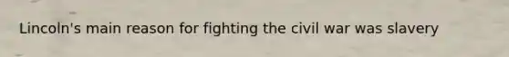 Lincoln's main reason for fighting the civil war was slavery