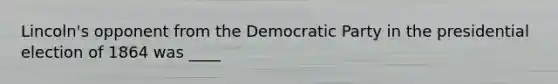 Lincoln's opponent from the Democratic Party in the presidential election of 1864 was ____