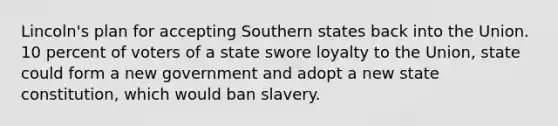 Lincoln's plan for accepting Southern states back into the Union. 10 percent of voters of a state swore loyalty to the Union, state could form a new government and adopt a new state constitution, which would ban slavery.