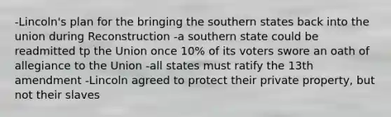 -Lincoln's plan for the bringing the southern states back into the union during Reconstruction -a southern state could be readmitted tp the Union once 10% of its voters swore an oath of allegiance to the Union -all states must ratify the 13th amendment -Lincoln agreed to protect their private property, but not their slaves