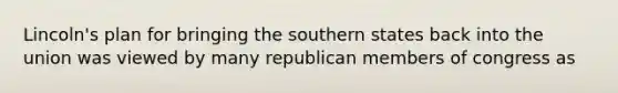 Lincoln's plan for bringing the southern states back into the union was viewed by many republican members of congress as