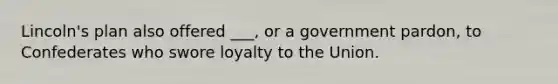 Lincoln's plan also offered ___, or a government pardon, to Confederates who swore loyalty to the Union.