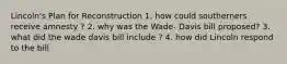 Lincoln's Plan for Reconstruction 1. how could southerners receive amnesty ? 2. why was the Wade- Davis bill proposed? 3. what did the wade davis bill include ? 4. how did Lincoln respond to the bill