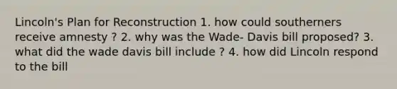 Lincoln's Plan for Reconstruction 1. how could southerners receive amnesty ? 2. why was the Wade- Davis bill proposed? 3. what did the wade davis bill include ? 4. how did Lincoln respond to the bill