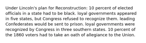 Under Lincoln's plan for Reconstruction: 10 percent of elected officials in a state had to be black. loyal governments appeared in five states, but Congress refused to recognize them. leading Confederates would be sent to prison. loyal governments were recognized by Congress in three southern states. 10 percent of the 1860 voters had to take an oath of allegiance to the Union.