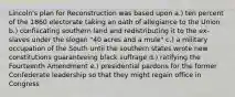 Lincoln's plan for Reconstruction was based upon a.) ten percent of the 1860 electorate taking an oath of allegiance to the Union b.) confiscating southern land and redistributing it to the ex-slaves under the slogan "40 acres and a mule" c.) a military occupation of the South until the southern states wrote new constitutions guaranteeing black suffrage d.) ratifying the Fourteenth Amendment e.) presidential pardons for the former Confederate leadership so that they might regain office in Congress