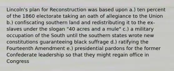 Lincoln's plan for Reconstruction was based upon a.) ten percent of the 1860 electorate taking an oath of allegiance to the Union b.) confiscating southern land and redistributing it to the ex-slaves under the slogan "40 acres and a mule" c.) a military occupation of the South until the southern states wrote new constitutions guaranteeing black suffrage d.) ratifying the Fourteenth Amendment e.) presidential pardons for the former Confederate leadership so that they might regain office in Congress