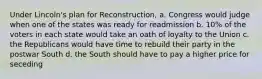 Under Lincoln's plan for Reconstruction, a. Congress would judge when one of the states was ready for readmission b. 10% of the voters in each state would take an oath of loyalty to the Union c. the Republicans would have time to rebuild their party in the postwar South d. the South should have to pay a higher price for seceding