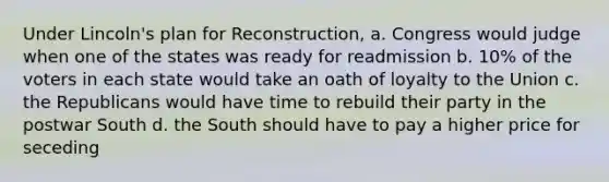 Under Lincoln's plan for Reconstruction, a. Congress would judge when one of the states was ready for readmission b. 10% of the voters in each state would take an oath of loyalty to the Union c. the Republicans would have time to rebuild their party in the postwar South d. the South should have to pay a higher price for seceding