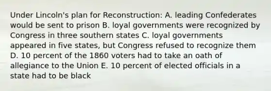 Under Lincoln's plan for Reconstruction: A. leading Confederates would be sent to prison B. loyal governments were recognized by Congress in three southern states C. loyal governments appeared in five states, but Congress refused to recognize them D. 10 percent of the 1860 voters had to take an oath of allegiance to the Union E. 10 percent of elected officials in a state had to be black