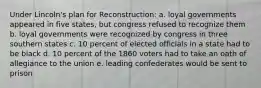 Under Lincoln's plan for Reconstruction: a. loyal governments appeared in five states, but congress refused to recognize them b. loyal governments were recognized by congress in three southern states c. 10 percent of elected officials in a state had to be black d. 10 percent of the 1860 voters had to take an oath of allegiance to the union e. leading confederates would be sent to prison