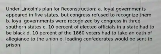 Under Lincoln's plan for Reconstruction: a. loyal governments appeared in five states, but congress refused to recognize them b. loyal governments were recognized by congress in three southern states c. 10 percent of elected officials in a state had to be black d. 10 percent of the 1860 voters had to take an oath of allegiance to the union e. leading confederates would be sent to prison