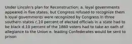 Under Lincoln's plan for Reconstruction: a. loyal governments appeared in five states, but Congress refused to recognize them b.loyal governments were recognized by Congress in three southern states c.10 percent of elected officials in a state had to be black d.10 percent of the 1860 voters had to take an oath of allegiance to the Union e. leading Confederates would be sent to prison