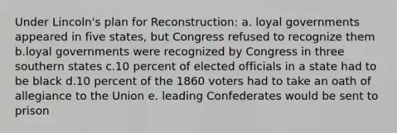 Under Lincoln's plan for Reconstruction: a. loyal governments appeared in five states, but Congress refused to recognize them b.loyal governments were recognized by Congress in three southern states c.10 percent of elected officials in a state had to be black d.10 percent of the 1860 voters had to take an oath of allegiance to the Union e. leading Confederates would be sent to prison