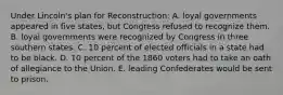 Under Lincoln's plan for Reconstruction: A. loyal governments appeared in five states, but Congress refused to recognize them. B. loyal governments were recognized by Congress in three southern states. C. 10 percent of elected officials in a state had to be black. D. 10 percent of the 1860 voters had to take an oath of allegiance to the Union. E. leading Confederates would be sent to prison.