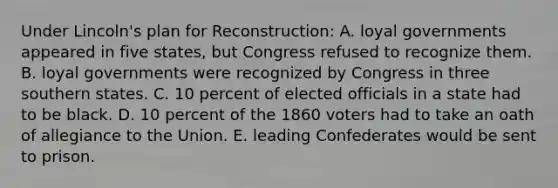 Under Lincoln's plan for Reconstruction: A. loyal governments appeared in five states, but Congress refused to recognize them. B. loyal governments were recognized by Congress in three southern states. C. 10 percent of elected officials in a state had to be black. D. 10 percent of the 1860 voters had to take an oath of allegiance to the Union. E. leading Confederates would be sent to prison.