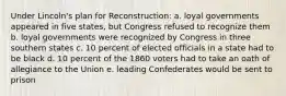 Under Lincoln's plan for Reconstruction: a. loyal governments appeared in five states, but Congress refused to recognize them b. loyal governments were recognized by Congress in three southern states c. 10 percent of elected officials in a state had to be black d. 10 percent of the 1860 voters had to take an oath of allegiance to the Union e. leading Confederates would be sent to prison