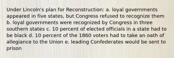 Under Lincoln's plan for Reconstruction: a. loyal governments appeared in five states, but Congress refused to recognize them b. loyal governments were recognized by Congress in three southern states c. 10 percent of elected officials in a state had to be black d. 10 percent of the 1860 voters had to take an oath of allegiance to the Union e. leading Confederates would be sent to prison